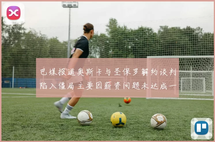 巴媒报道奥斯卡与圣保罗解约谈判陷入僵局主要因薪资问题未达成一致