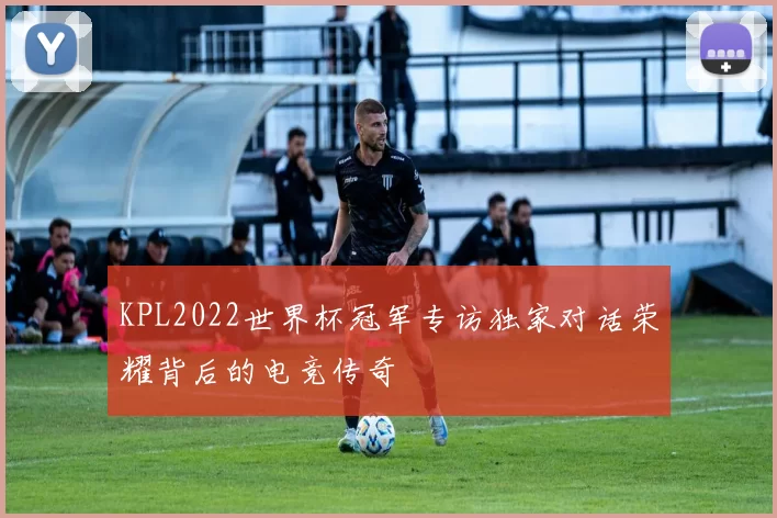 KPL2022世界杯冠军专访独家对话荣耀背后的电竞传奇
