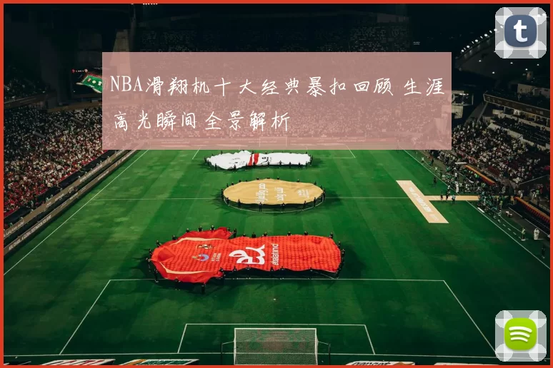 NBA滑翔机十大经典暴扣回顾 生涯高光瞬间全景解析