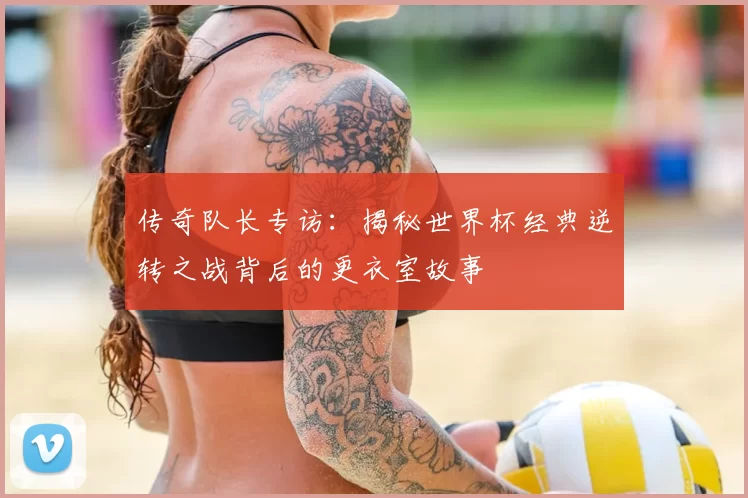 传奇队长专访：揭秘世界杯经典逆转之战背后的更衣室故事