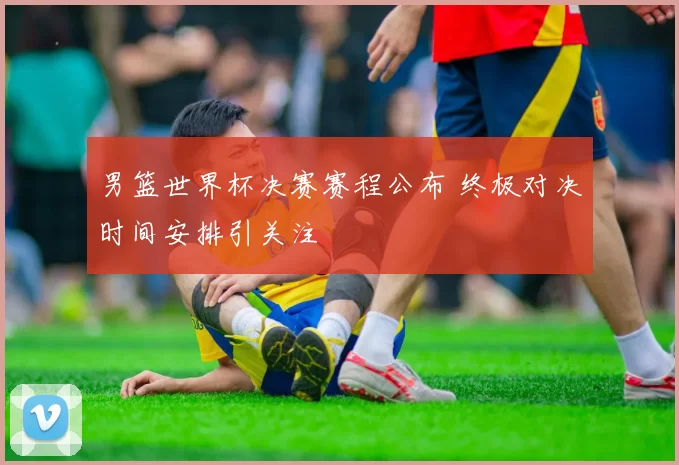 男篮世界杯决赛赛程公布 终极对决时间安排引关注