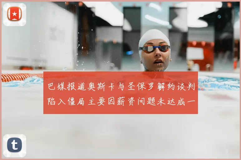 巴媒报道奥斯卡与圣保罗解约谈判陷入僵局主要因薪资问题未达成一致
