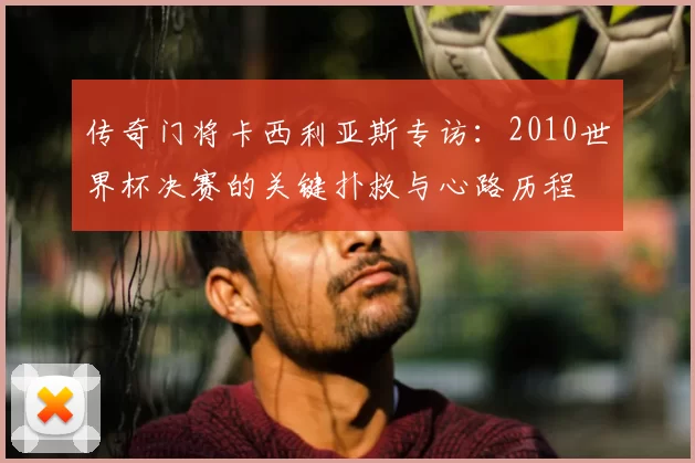 传奇门将卡西利亚斯专访：2010世界杯决赛的关键扑救与心路历程