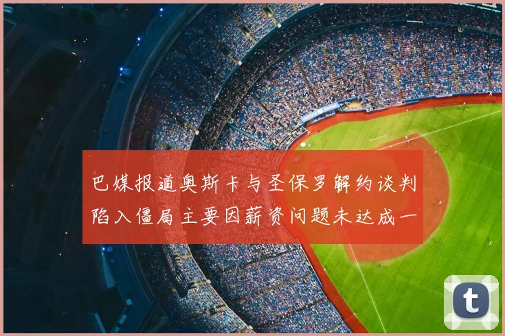 巴媒报道奥斯卡与圣保罗解约谈判陷入僵局主要因薪资问题未达成一致