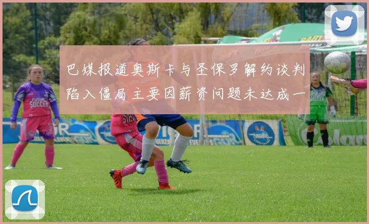 巴媒报道奥斯卡与圣保罗解约谈判陷入僵局主要因薪资问题未达成一致