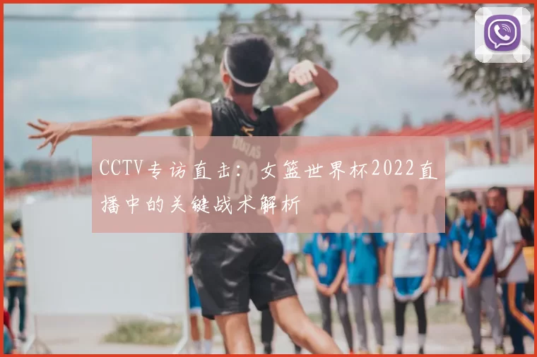 CCTV专访直击:女篮世界杯2022直播中的关键战术解析