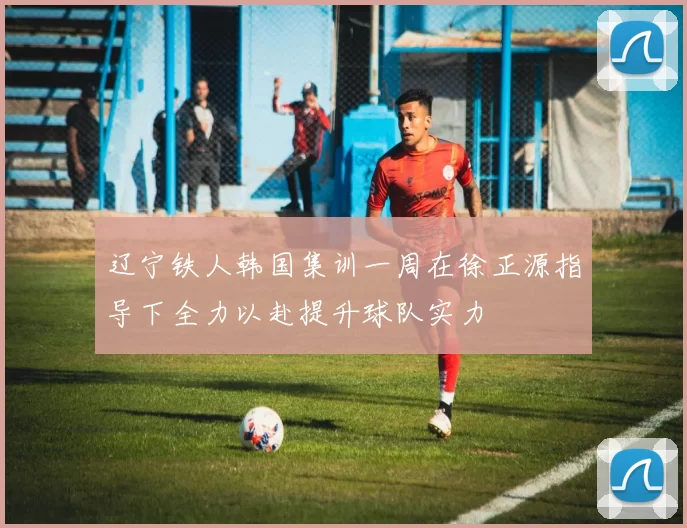 辽宁铁人韩国集训一周在徐正源指导下全力以赴提升球队实力
