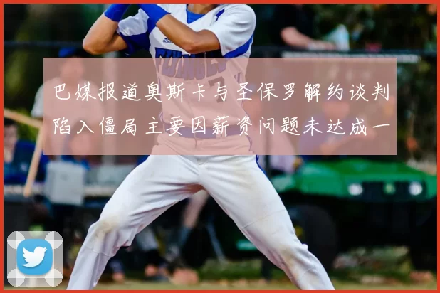巴媒报道奥斯卡与圣保罗解约谈判陷入僵局主要因薪资问题未达成一致