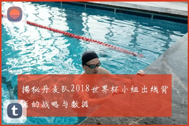 揭秘丹麦队2018世界杯小组出线背后的战略与数据