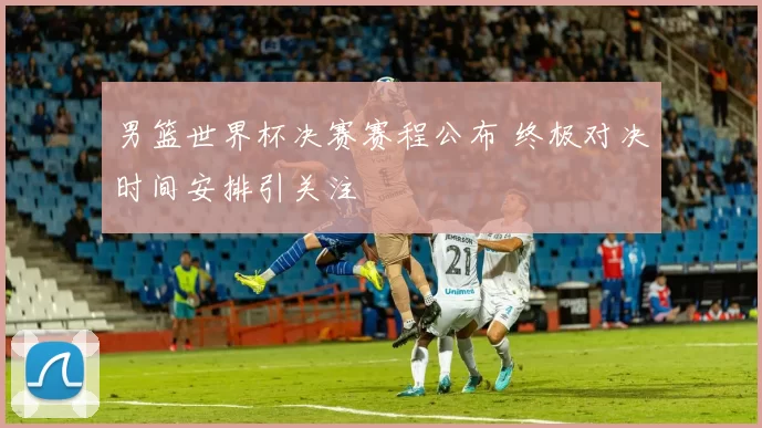 男篮世界杯决赛赛程公布 终极对决时间安排引关注