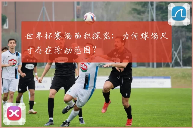 世界杯赛场面积探究:为何球场尺寸存在浮动范围?