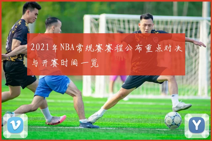 2021年NBA常规赛赛程公布重点对决与开赛时间一览