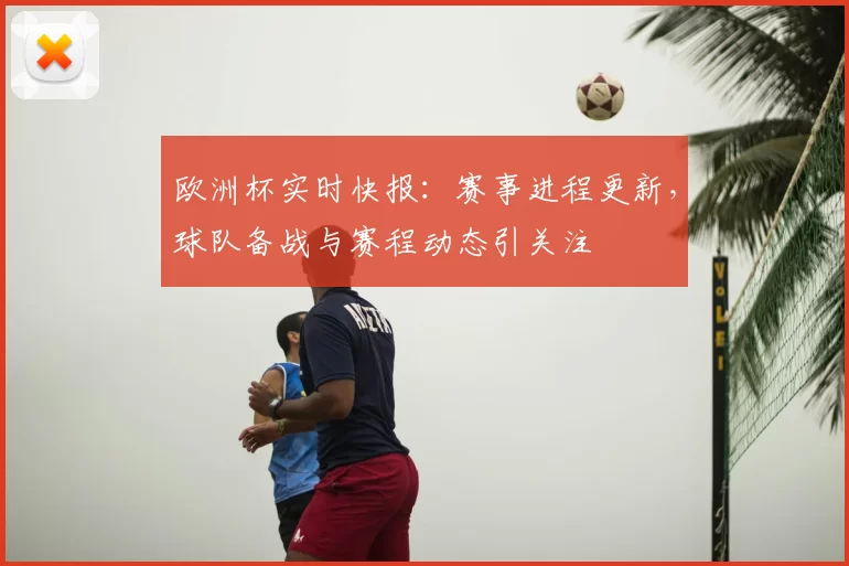 欧洲杯实时快报:赛事进程更新,球队备战与赛程动态引关注