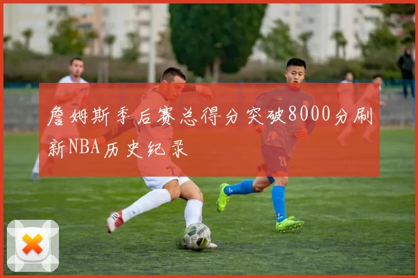 詹姆斯季后赛总得分突破8000分刷新NBA历史纪录