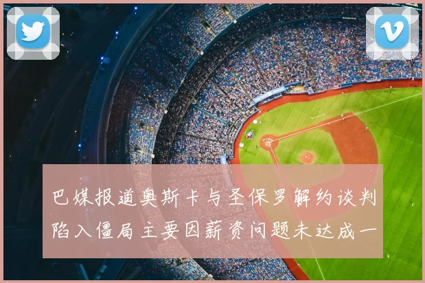 巴媒报道奥斯卡与圣保罗解约谈判陷入僵局主要因薪资问题未达成一致