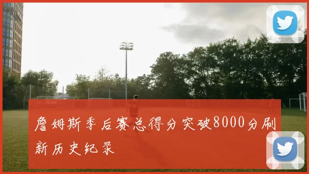 詹姆斯季后赛总得分突破8000分刷新历史纪录