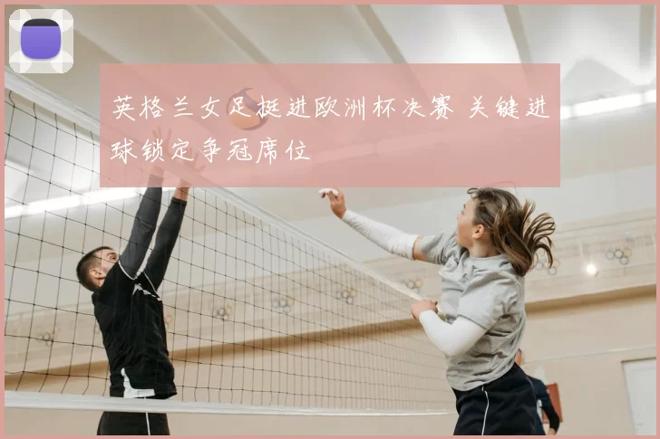 英格兰女足挺进欧洲杯决赛 关键进球锁定争冠席位