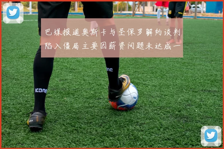 巴媒报道奥斯卡与圣保罗解约谈判陷入僵局主要因薪资问题未达成一致