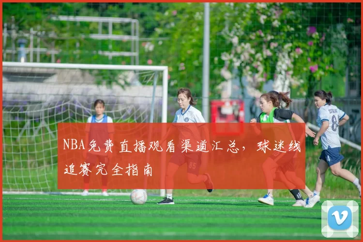 NBA免费直播观看渠道汇总，球迷线追赛完全指南