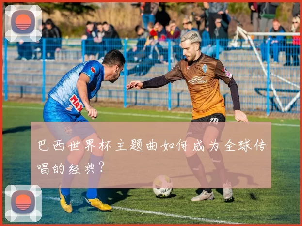 巴西世界杯主题曲如何成为全球传唱的经典?