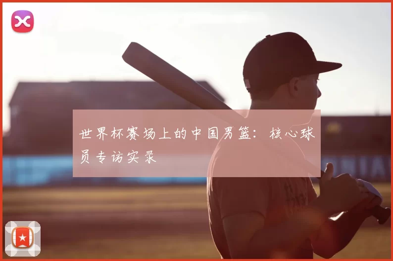世界杯赛场上的中国男篮：核心球员专访实录