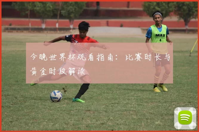 今晚世界杯观看指南：比赛时长与黄金时段解读
