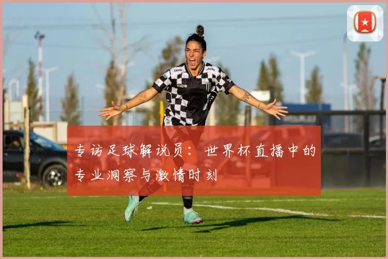 专访足球解说员:世界杯直播中的专业洞察与激情时刻