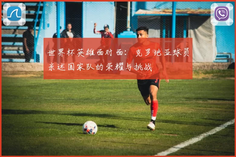 世界杯英雄面对面:克罗地亚球员亲述国家队的荣耀与挑战