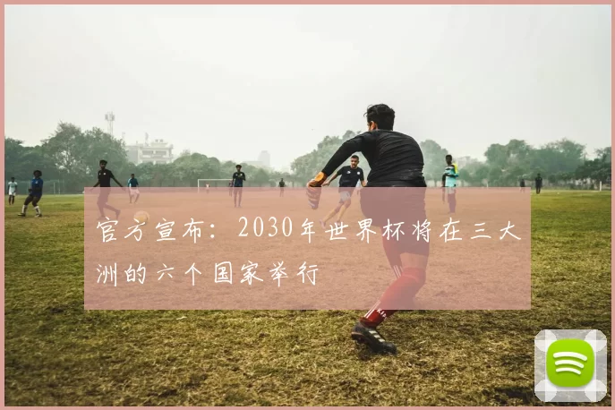 官方宣布:2030年世界杯将在三大洲的六个国家举行