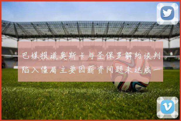 巴媒报道奥斯卡与圣保罗解约谈判陷入僵局主要因薪资问题未达成一致