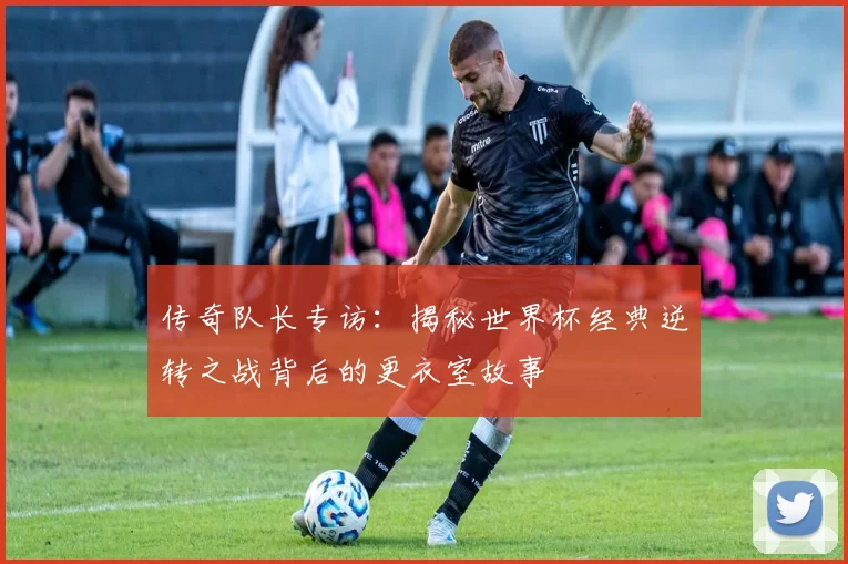 传奇队长专访:揭秘世界杯经典逆转之战背后的更衣室故事