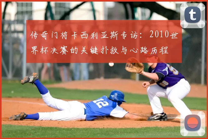 传奇门将卡西利亚斯专访:2010世界杯决赛的关键扑救与心路历程