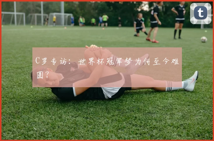 C罗专访:世界杯冠军梦为何至今难圆?
