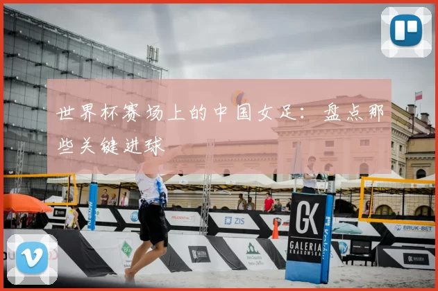 世界杯赛场上的中国女足：盘点那些关键进球