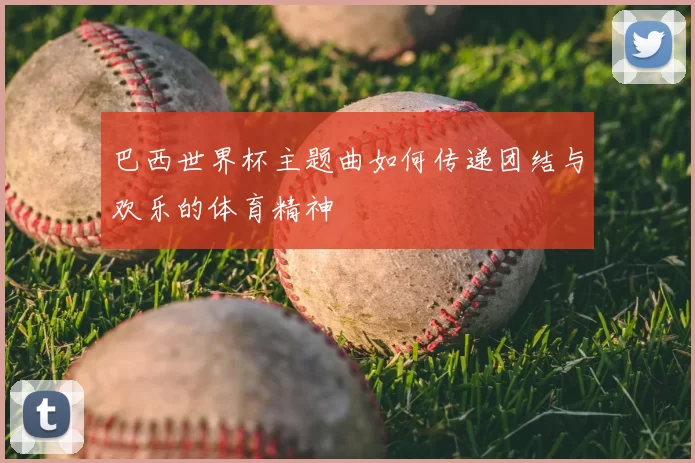 巴西世界杯主题曲如何传递团结与欢乐的体育精神