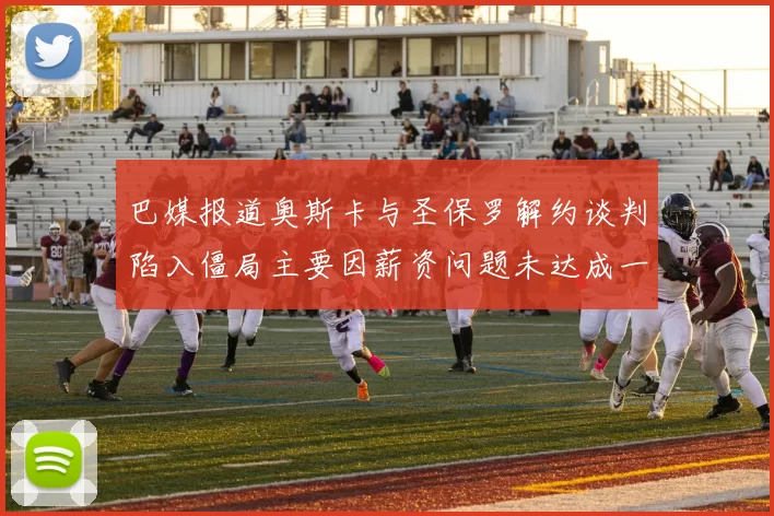 巴媒报道奥斯卡与圣保罗解约谈判陷入僵局主要因薪资问题未达成一致