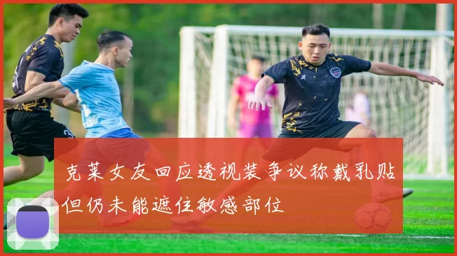 克莱女友回应透视装争议称戴乳贴但仍未能遮住敏感部位