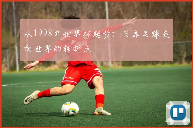 从1998年世界杯起步:日本足球走向世界的转折点