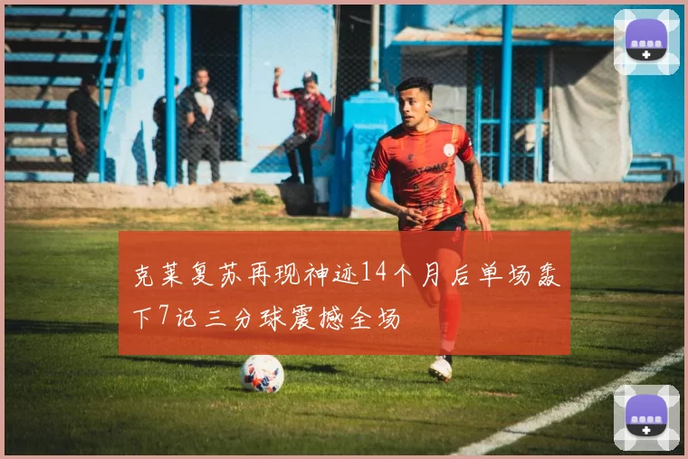克莱复苏再现神迹14个月后单场轰下7记三分球震撼全场