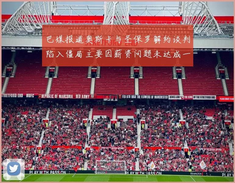 巴媒报道奥斯卡与圣保罗解约谈判陷入僵局主要因薪资问题未达成一致