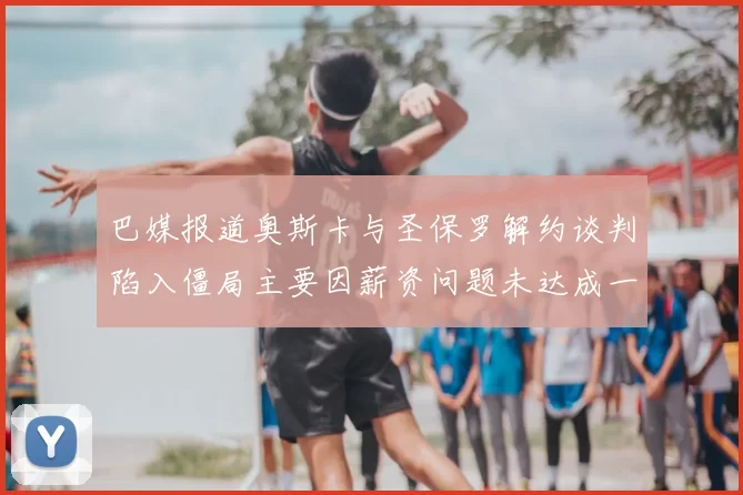 巴媒报道奥斯卡与圣保罗解约谈判陷入僵局主要因薪资问题未达成一致