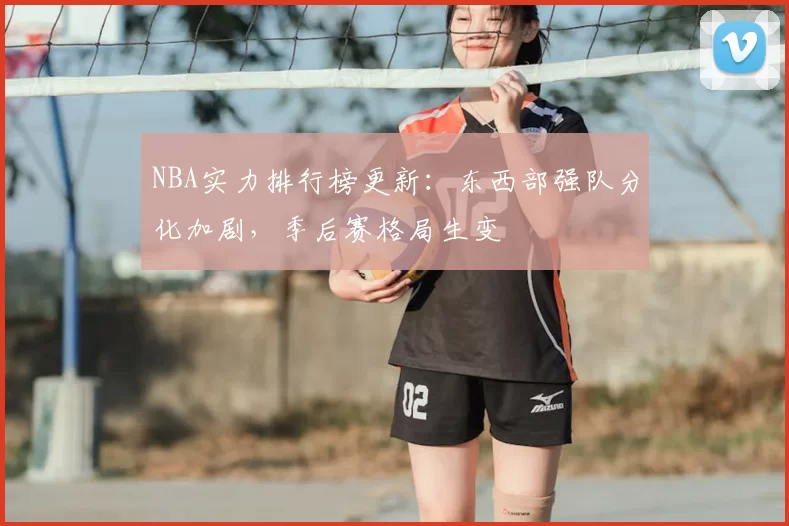 NBA实力排行榜更新：东西部强队分化加剧，季后赛格局生变